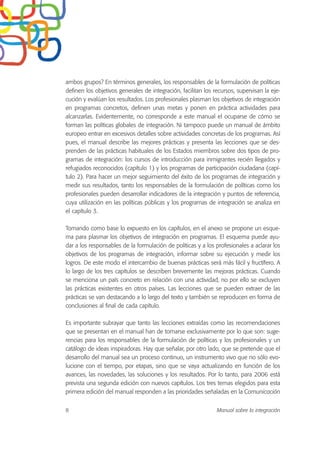ambos grupos? En términos generales, los responsables de la formulación de políticas
definen los objetivos generales de integración, facilitan los recursos, supervisan la eje-
cución y evalúan los resultados. Los profesionales plasman los objetivos de integración
en programas concretos, definen unas metas y ponen en práctica actividades para
alcanzarlas. Evidentemente, no corresponde a este manual el ocuparse de cómo se
forman las políticas globales de integración. Ni tampoco puede un manual de ámbito
europeo entrar en excesivos detalles sobre actividades concretas de los programas. Así
pues, el manual describe las mejores prácticas y presenta las lecciones que se des-
prenden de las prácticas habituales de los Estados miembros sobre dos tipos de pro-
gramas de integración: los cursos de introducción para inmigrantes recién llegados y
refugiados reconocidos (capítulo 1) y los programas de participación ciudadana (capí-
tulo 2). Para hacer un mejor seguimiento del éxito de los programas de integración y
medir sus resultados, tanto los responsables de la formulación de políticas como los
profesionales pueden desarrollar indicadores de la integración y puntos de referencia,
cuya utilización en las políticas públicas y los programas de integración se analiza en
el capítulo 3.
Tomando como base lo expuesto en los capítulos, en el anexo se propone un esque-
ma para plasmar los objetivos de integración en programas. El esquema puede ayu-
dar a los responsables de la formulación de políticas y a los profesionales a aclarar los
objetivos de los programas de integración, informar sobre su ejecución y medir los
logros. De este modo el intercambio de buenas prácticas será más fácil y fructífero. A
lo largo de los tres capítulos se describen brevemente las mejoras prácticas. Cuando
se menciona un país concreto en relación con una actividad, no por ello se excluyen
las prácticas existentes en otros países. Las lecciones que se pueden extraer de las
prácticas se van destacando a lo largo del texto y también se reproducen en forma de
conclusiones al final de cada capítulo.
Es importante subrayar que tanto las lecciones extraídas como las recomendaciones
que se presentan en el manual han de tomarse exclusivamente por lo que son: suge-
rencias para los responsables de la formulación de políticas y los profesionales y un
catálogo de ideas inspiradoras. Hay que señalar, por otro lado, que se pretende que el
desarrollo del manual sea un proceso continuo, un instrumento vivo que no sólo evo-
lucione con el tiempo, por etapas, sino que se vaya actualizando en función de los
avances, las novedades, las soluciones y los resultados. Por lo tanto, para 2006 está
prevista una segunda edición con nuevos capítulos. Los tres temas elegidos para esta
primera edición del manual responden a las prioridades señaladas en la Comunicación
8 Manual sobre la integración
 