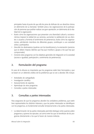 principales hasta el punto de que ello les priva de disfrutar de sus derechos cívicos
en detrimento de su bienestar. También priva a las organizaciones de la participa-
ción de personas que podrían realizar una gran aportación, en detrimento de la vita-
lidad de la organización.
• Ilustra cómo las organizaciones que presentan una diversidad cultural y socioeco-
nómica mejoran la calidad de sus servicios, aumentan la satisfacción de sus clien-
tes o usuarios y fomenta el sentimiento de pertenencia; ilustra cómo las organiza-
ciones, admitiendo miembros de diferentes grupos, contribuyen a una sociedad
activa y participativa.
• Describe los destinatarios (quiénes son los beneficiarios) y la orientación (servicios
que se deben mejorar, talentos que hay que movilizar y grupos a los que hay que
comprometer)
• Conecta estos programas con los objetivos generales de integración en la sociedad
(acceso e igualdad, participación y sentimiento de pertenencia)
2. Formulación del programa
En aras de la eficacia es importante que los programas estén bien formulados y que
se basen en un detenido análisis de los problemas que se van a abordar. Ello incluye:
• Actividades de cartografiado
• Investigación científica
• Asesoramiento de expertos
• Aprendizaje de otros programas
• Consultas a partes interesadas
3. Consultas a partes interesadas
Para asegurarse de que los programas aborden los verdaderos problemas, que estén
bien representados los distintos intereses y que las partes interesadas se identifiquen
con los programas, es fundamental consultar tempranamente a las partes interesadas.
• La determinación de las partes interesadas permitirá distinguir entre quienes piden
programas y quienes los ejecutan, así como entre los que se benefician de los pro-
gramas directamente o los que lo hacen de manera indirecta.
89Manual sobre la integración
 