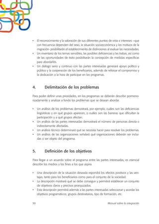 • El reconocimiento y la valoración de sus diferentes puntos de vista e intereses –que
con frecuencia dependen del sexo, la situación socioeconómica y los motivos de la
migración- posibilitarán el establecimiento de distinciones al evaluar las necesidades.
• Un inventario de los temas sensibles, las posibles deficiencias y las trabas, así como
de las oportunidades de éxito posibilitarán la concepción de medidas específicas
para abordarlos.
• Un diálogo serio y continuo con las partes interesadas generará apoyo político y
público y la cooperación de los beneficiarios, además de reforzar el compromiso y
la dedicación a la hora de participar en los programas.
4. Delimitación de los problemas
Para poder definir unas prioridades, en los programas se deberán describir pormeno-
rizadamente y analizar a fondo los problemas que se desean abordar.
• Un análisis de los problemas demostrará, por ejemplo, cuáles son las deficiencias
lingüísticas y en qué grupos aparecen, o cuáles son las barreras que dificultan la
participación y a qué grupos afectan.
• Un análisis de las partes interesadas demostrará el número de personas directa o
indirectamente afectadas.
• Un análisis técnico determinará qué se necesita hacer para resolver los problemas.
• Un análisis de las organizaciones señalará qué organizaciones deberán ser inclui-
das o ser objeto del programa.
5. Definición de los objetivos
Para llegar a un acuerdo sobre el programa entre las partes interesadas, es esencial
describir los medios y los fines a los que aspira.
• Una descripción de la situación deseada expondrá los efectos positivos y las ven-
tajas, tanto para los beneficiarios como para el conjunto de la sociedad.
• La descripción mostrará qué se debe conseguir y permitirá establecer un conjunto
de objetivos claros y precisos jerarquizados.
• Esta descripción permitirá además a las partes interesadas seleccionar y acordar los
objetivos programáticos: grupos destinatarios, tipo de formación, etc.
90 Manual sobre la integración
 