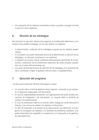 • Una evaluación de los objetivos comprobará si éstos se pueden conseguir con éste
o quizá con otros programas.
6. Elección de las estrategias
Para favorecer la ejecución efectiva del programa, es fundamental determinar y con-
templar varias posibles estrategias con las que obtener sus objetivos.
• La determinación y selección de las estrategias se guiará por los objetivos progra-
máticos.
• Se consultará a las partes interesadas acerca de la determinación y selección de las
estrategias y se dará gran importancia a sus opiniones.
• La dotación de recursos incluye cuestiones presupuestarias (porcentaje de la sub-
vención, contribución de los beneficiarios, patrocinio del sector privado) coopera-
ción con el sector del voluntariado, etc.
• Una parte esencial del proceso de selección de las estrategias es la evaluación de
cómo contribuyen a lograr la igualdad entre los sexos y la igualdad étnica.
7. Ejecución del programa
Un plan para la ejecución eficiente del programa incluye:
• Un acuerdo sobre el nivel de gobierno (local, regional o nacional) al que pertene-
ce el organismo responsable y de financiación.
• En caso de responsabilidad compartida -con organizaciones del sector privado, aso-
ciaciones de inmigrantes y de voluntariado-, un acuerdo sobre la rendición de
cuentas y la (co)financiación.
• En caso de contratación externa, un acuerdo sobre el pliego de condiciones para la
licitación y las normas de calidad con respecto a la formación.
• Un plan de evaluación y de estudio de las repercusiones que determine si el pro-
grama ha conseguido sus objetivos y ha abordado los problemas señalados, si las
partes interesadas han respetado su compromiso y si la ejecución se ha gestiona-
do adecuadamente.
91Manual sobre la integración
 