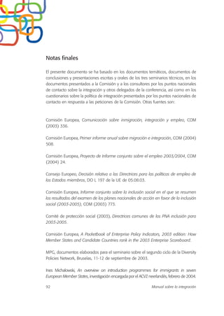 Notas finales
El presente documento se ha basado en los documentos temáticos, documentos de
conclusiones y presentaciones escritas y orales de los tres seminarios técnicos, en los
documentos presentados a la Comisión y a los consultores por los puntos nacionales
de contacto sobre la integración y otros delegados de la conferencia, así como en los
cuestionarios sobre la política de integración presentados por los puntos nacionales de
contacto en respuesta a las peticiones de la Comisión. Otras fuentes son:
Comisión Europea, Comunicación sobre inmigración, integración y empleo, COM
(2003) 336.
Comisión Europea, Primer informe anual sobre migración e integración, COM (2004)
508.
Comisión Europea, Proyecto de Informe conjunto sobre el empleo 2003/2004, COM
(2004) 24.
Consejo Europeo, Decisión relativa a las Directrices para las políticas de empleo de
los Estados miembros, DO L 197 de la UE de 05.08.03.
Comisión Europea, Informe conjunto sobre la inclusión social en el que se resumen
los resultados del examen de los planes nacionales de acción en favor de la inclusión
social (2003-2005), COM (2003) 773.
Comité de protección social (2003), Directrices comunes de los PNA inclusión para
2003-2005.
Comisión Europea, A Pocketbook of Enterprise Policy Indicators, 2003 edition: How
Member States and Candidate Countries rank in the 2003 Enterprise Scoreboard.
MPG, documentos elaborados para el seminario sobre el segundo ciclo de la Diversity
Policies Network, Bruselas, 11-12 de septiembre de 2003.
Ines Michalowski, An overview on introduction programmes for immigrants in seven
European Member States, investigación encargada por el ACVZ neerlandés, febrero de 2004.
92 Manual sobre la integración
 