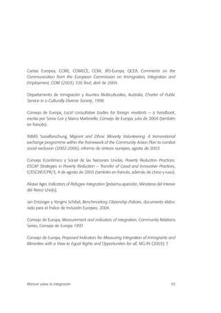 Caritas Europea, CCME, COMECE, CCMI, JRS-Europa, QCEA, Comments on the
Communication from the European Commission on Immigration, Integration and
Employment, COM (2003) 336 final, abril de 2004.
Departamento de Inmigración y Asuntos Multiculturales, Australia, Charter of Public
Service in a Culturally Diverse Society, 1998.
Consejo de Europa, Local consultative bodies for foreign residents – a handbook,
escrito por Sonia Gsir y Marco Martiniello, Consejo de Europa, julio de 2004 (también
en francés).
INBAS Sozialforschung, Migrant and Ethnic Minority Volunteering. A transnational
exchange programme within the framework of the Community Action Plan to combat
social exclusion (2002-2006), informe de síntesis europeo, agosto de 2003.
Consejo Económico y Social de las Naciones Unidas, Poverty Reduction Practices:
ESCAP Strategies in Poverty Reduction – Transfer of Good and Innovative Practices,
E/ESCAP/CPR/3, 4 de agosto de 2003 (también en francés, además de chino y ruso).
Alistair Ager, Indicators of Refugee Integration [próxima aparición, Ministerio del Interior
del Reino Unido].
Jan Entzinger y Yongmi Schibel, Benchmarking Citizenship Policies, documento elabo-
rado para el Índice de Inclusión Europeo, 2004.
Consejo de Europa, Measurement and indicators of integration, Community Relations
Series, Consejo de Europa 1997.
Consejo de Europa, Proposed Indicators for Measuring Integration of Immigrants and
Minorities with a View to Equal Rights and Opportunities for all, MG-IN (2003) 7.
93Manual sobre la integración
 