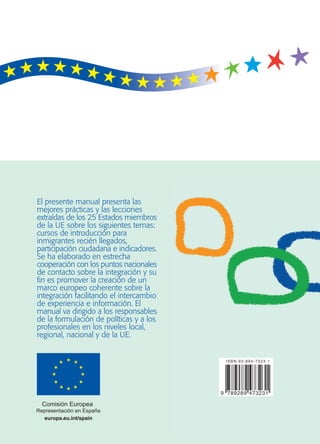 Manual sobre la integración
para responsables de la formulación
de políticas y profesionales
El presente manual presenta las
mejores prácticas y las lecciones
extraídas de los 25 Estados miembros
de la UE sobre los siguientes temas:
cursos de introducción para
inmigrantes recién llegados,
participación ciudadana e indicadores.
Se ha elaborado en estrecha
cooperación con los puntos nacionales
de contacto sobre la integración y su
fin es promover la creación de un
marco europeo coherente sobre la
integración facilitando el intercambio
de experiencia e información. El
manual va dirigido a los responsables
de la formulación de políticas y a los
profesionales en los niveles local,
regional, nacional y de la UE.
europa.eu.int/spain
 