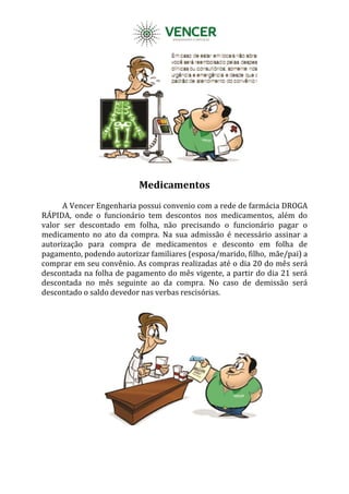 Medicamentos
A Vencer Engenharia possui convenio com a rede de farmácia DROGA
RÁPIDA, onde o funcionário tem descontos nos medicamentos, além do
valor ser descontado em folha, não precisando o funcionário pagar o
medicamento no ato da compra. Na sua admissão é necessário assinar a
autorização para compra de medicamentos e desconto em folha de
pagamento, podendo autorizar familiares (esposa/marido, filho, mãe/pai) a
comprar em seu convênio. As compras realizadas até o dia 20 do mês será
descontada na folha de pagamento do mês vigente, a partir do dia 21 será
descontada no mês seguinte ao da compra. No caso de demissão será
descontado o saldo devedor nas verbas rescisórias.
 