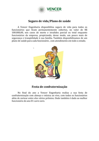 Seguro de vida/Plano de saúde
A Vencer Engenharia disponibiliza seguro de vida para todos os
funcionários que ficam permanentemente cobertos, no valor de R$
100.000,00, nos casos de morte e invalidez parcial ou total enquanto
funcionários da empresa, propiciando, desse modo, um pouco mais de
segurança e tranqüilidade à sua família. Também disponibilizamos de um
plano de saúde para cada funcionário , com atendimento em todo o estado.
Festa de confraternização
No final do ano a Vencer Engenharia realiza a sua festa de
confraternização com almoço e música ao vivo, com todos os funcionários
além de sortear entre eles vários prêmios. Onde também é dado ao melhor
funcionário do ano 01 carro zero.
 
