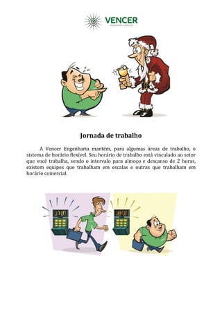 Jornada de trabalho
A Vencer Engenharia mantém, para algumas áreas de trabalho, o
sistema de horário flexível. Seu horário de trabalho está vinculado ao setor
que você trabalha, sendo o intervalo para almoço e descanso de 2 horas,
existem equipes que trabalham em escalas e outras que trabalham em
horário comercial.
 