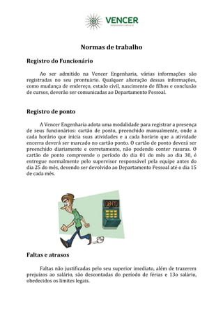 Normas de trabalho
Registro do Funcionário
Ao ser admitido na Vencer Engenharia, várias informações são
registradas no seu prontuário. Qualquer alteração dessas informações,
como mudança de endereço, estado civil, nascimento de filhos e conclusão
de cursos, deverão ser comunicadas ao Departamento Pessoal.
Registro de ponto
A Vencer Engenharia adota uma modalidade para registrar a presença
de seus funcionários: cartão de ponto, preenchido manualmente, onde a
cada horário que inicia suas atividades e a cada horário que a atividade
encerra deverá ser marcado no cartão ponto. O cartão de ponto deverá ser
preenchido diariamente e corretamente, não podendo conter rasuras. O
cartão de ponto compreende o período do dia 01 do mês ao dia 30, é
entregue normalmente pelo supervisor responsável pela equipe antes do
dia 25 do mês, devendo ser devolvido ao Departamento Pessoal até o dia 15
de cada mês.
Faltas e atrasos
Faltas não justificadas pelo seu superior imediato, além de trazerem
prejuízos ao salário, são descontadas do período de férias e 13o salário,
obedecidos os limites legais.
 