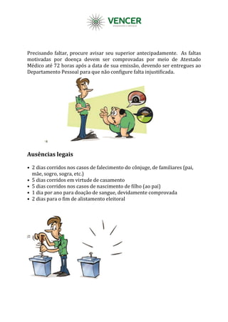 Precisando faltar, procure avisar seu superior antecipadamente. As faltas
motivadas por doença devem ser comprovadas por meio de Atestado
Médico até 72 horas após a data de sua emissão, devendo ser entregues ao
Departamento Pessoal para que não configure falta injustificada.
Ausências legais
• 2 dias corridos nos casos de falecimento do cônjuge, de familiares (pai,
mãe, sogro, sogra, etc.)
• 5 dias corridos em virtude de casamento
• 5 dias corridos nos casos de nascimento de filho (ao pai)
• 1 dia por ano para doação de sangue, devidamente comprovada
• 2 dias para o fim de alistamento eleitoral
 