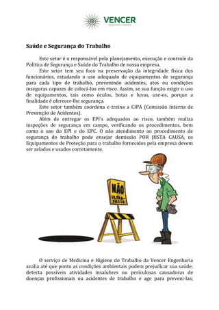Saúde e Segurança do Trabalho
Este setor é o responsável pelo planejamento, execução e controle da
Política de Segurança e Saúde do Trabalho de nossa empresa.
Este setor tem seu foco na preservação da integridade física dos
funcionários, estudando o uso adequado de equipamentos de segurança
para cada tipo de trabalho, prevenindo acidentes, atos ou condições
inseguras capazes de colocá-los em risco. Assim, se sua função exigir o uso
de equipamentos, tais como óculos, botas e luvas, use-os, porque a
finalidade é oferecer-lhe segurança.
Este setor também coordena e treina a CIPA (Comissão Interna de
Prevenção de Acidentes).
Além de entregar os EPI’s adequados ao risco, também realiza
inspeções de segurança em campo, verificando os procedimentos, bem
como o uso do EPI e do EPC. O não atendimento ao procedimento de
segurança do trabalho pode ensejar demissão POR JUSTA CAUSA, os
Equipamentos de Proteção para o trabalho fornecidos pela empresa devem
ser zelados e usados corretamente.
O serviço de Medicina e Higiene do Trabalho da Vencer Engenharia
avalia até que ponto as condições ambientais podem prejudicar sua saúde;
detecta possíveis atividades insalubres ou periculosas causadoras de
doenças profissionais ou acidentes de trabalho e age para preveni-las;
 