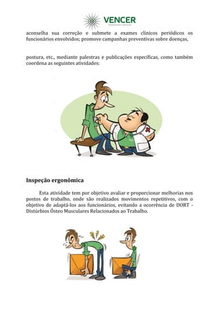 aconselha sua correção e submete a exames clínicos periódicos os
funcionários envolvidos; promove campanhas preventivas sobre doenças,
postura, etc., mediante palestras e publicações específicas, como também
coordena as seguintes atividades:
Inspeção ergonômica
Esta atividade tem por objetivo avaliar e proporcionar melhorias nos
postos de trabalho, onde são realizados movimentos repetitivos, com o
objetivo de adaptá-los aos funcionários, evitando a ocorrência de DORT -
Distúrbios Ósteo Musculares Relacionados ao Trabalho.
 