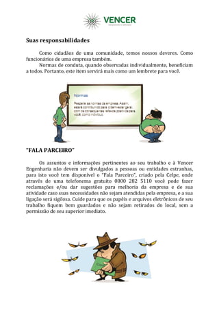 Suas responsabilidades
Como cidadãos de uma comunidade, temos nossos deveres. Como
funcionários de uma empresa também.
Normas de conduta, quando observadas individualmente, beneficiam
a todos. Portanto, este item servirá mais como um lembrete para você.
“FALA PARCEIRO”
Os assuntos e informações pertinentes ao seu trabalho e à Vencer
Engenharia não devem ser divulgados a pessoas ou entidades estranhas,
para isto você tem disponível o “Fala Parceiro”, criado pela Celpe, onde
através de uma telefonema gratuito 0800 282 5110 você pode fazer
reclamações e/ou dar sugestões para melhoria da empresa e de sua
atividade caso suas necessidades não sejam atendidas pela empresa, e a sua
ligação será sigilosa. Cuide para que os papéis e arquivos eletrônicos de seu
trabalho fiquem bem guardados e não sejam retirados do local, sem a
permissão de seu superior imediato.
 