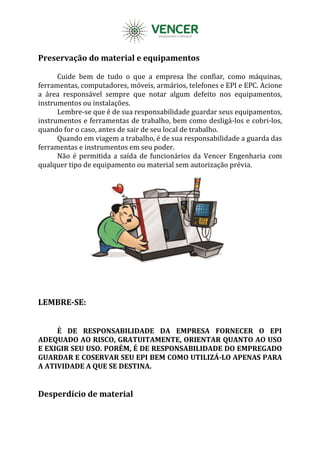 Preservação do material e equipamentos
Cuide bem de tudo o que a empresa lhe confiar, como máquinas,
ferramentas, computadores, móveis, armários, telefones e EPI e EPC. Acione
a área responsável sempre que notar algum defeito nos equipamentos,
instrumentos ou instalações.
Lembre-se que é de sua responsabilidade guardar seus equipamentos,
instrumentos e ferramentas de trabalho, bem como desligá-los e cobri-los,
quando for o caso, antes de sair de seu local de trabalho.
Quando em viagem a trabalho, é de sua responsabilidade a guarda das
ferramentas e instrumentos em seu poder.
Não é permitida a saída de funcionários da Vencer Engenharia com
qualquer tipo de equipamento ou material sem autorização prévia.
LEMBRE-SE:
É DE RESPONSABILIDADE DA EMPRESA FORNECER O EPI
ADEQUADO AO RISCO, GRATUITAMENTE, ORIENTAR QUANTO AO USO
E EXIGIR SEU USO. PORÉM, É DE RESPONSABILIDADE DO EMPREGADO
GUARDAR E COSERVAR SEU EPI BEM COMO UTILIZÁ-LO APENAS PARA
A ATIVIDADE A QUE SE DESTINA.
Desperdício de material
 