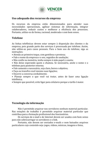 Uso adequado dos recursos da empresa
Os recursos da empresa estão dimensionados para atender suas
necessidades operacionais, agilizar sistemas de informação, integrar
colaboradores, reduzir custos e melhorar a eficiência dos processos.
Portanto, utilize-os de forma, racional, moderada e com bom senso.
Telefone
As linhas telefônicas devem estar sempre à disposição dos clientes e da
empresa, pois grande parte dos serviços é processada por telefone. Assim,
não utilize-as para casos pessoais. Para o bom uso do telefone, siga as
instruções:
• Atenda ao primeiro toque, com gentileza e presteza;
• Fale o nome da empresa e o seu, seguidos de saudação;
• Não confie na memória, tenha sempre à mão papel e caneta;
• Não deixe esperando quem o chamou. Se necessário, anote o nome e o
telefone para posterior retorno;
• Fale somente o necessário, seja claro, breve e objetivo;
• Faça ou transfira você mesmo suas ligações;
• Encerre a conversa cordialmente;
• Planeje sempre o que você vai tratar, antes de fazer uma ligação
telefônica;
• Sempre que possível, evite ligar para celulares porque a tarifa é maior.
Tecnologia da informação
Não é permitido arquivar nos servidores nenhum material particular.
Nas estações de trabalho é permitido arquivar material particular que
contribua para a formação profissional dos funcionários.
Os serviços de e-mail e de Internet devem ser usados com bom senso
para não sobrecarregar os servidores e o link.
Portanto, não devem ser enviados e-mails e nem baixados arquivos
particulares cujo conteúdo seja: jogos, vídeos, músicas, imagens e fotos,
 