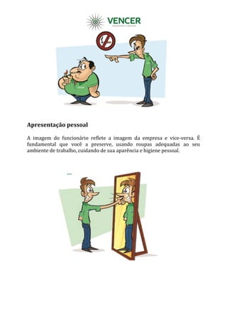 Apresentação pessoal
A imagem do funcionário reflete a imagem da empresa e vice-versa. É
fundamental que você a preserve, usando roupas adequadas ao seu
ambiente de trabalho, cuidando de sua aparência e higiene pessoal.
 