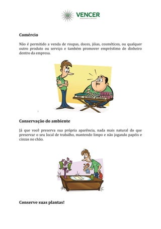 Comércio
Não é permitido a venda de roupas, doces, jóias, cosméticos, ou qualquer
outro produto ou serviço e também promover empréstimo de dinheiro
dentro da empresa.
Conservação do ambiente
Já que você preserva sua própria aparência, nada mais natural do que
preservar o seu local de trabalho, mantendo limpo e não jogando papéis e
cinzas no chão.
Conserve suas plantas!
 