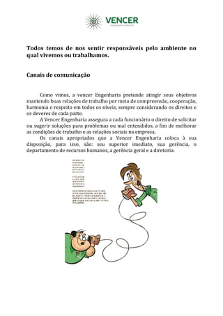 Todos temos de nos sentir responsáveis pelo ambiente no
qual vivemos ou trabalhamos.
Canais de comunicação
Como vimos, a vencer Engenharia pretende atingir seus objetivos
mantendo boas relações de trabalho por meio de compreensão, cooperação,
harmonia e respeito em todos os níveis, sempre considerando os direitos e
os deveres de cada parte.
A Vencer Engenharia assegura a cada funcionário o direito de solicitar
ou sugerir soluções para problemas ou mal entendidos, a fim de melhorar
as condições de trabalho e as relações sociais na empresa.
Os canais apropriados que a Vencer Engenharia coloca à sua
disposição, para isso, são: seu superior imediato, sua gerência, o
departamento de recursos humanos, a gerência geral e a diretoria.
 