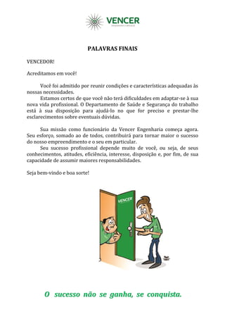 PALAVRAS FINAIS
VENCEDOR!
Acreditamos em você!
Você foi admitido por reunir condições e características adequadas às
nossas necessidades.
Estamos certos de que você não terá dificuldades em adaptar-se à sua
nova vida profissional. O Departamento de Saúde e Segurança do trabalho
está à sua disposição para ajudá-lo no que for preciso e prestar-lhe
esclarecimentos sobre eventuais dúvidas.
Sua missão como funcionário da Vencer Engenharia começa agora.
Seu esforço, somado ao de todos, contribuirá para tornar maior o sucesso
do nosso empreendimento e o seu em particular.
Seu sucesso profissional depende muito de você, ou seja, de seus
conhecimentos, atitudes, eficiência, interesse, disposição e, por fim, de sua
capacidade de assumir maiores responsabilidades.
Seja bem-vindo e boa sorte!
OO ssuucceessssoo nnããoo ssee ggaannhhaa,, ssee ccoonnqquuiissttaa..
 