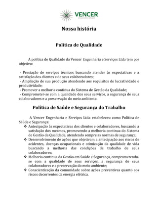 Nossa história
Política de Qualidade
A política de Qualidade da Vencer Engenharia e Serviços Ltda tem por
objetivo:
- Prestação de serviços técnicos buscando atender às expectativas e a
satisfação dos clientes e de seus colaboradores;
- Ampliação de sua produção atendendo aos requisitos de lucratividade e
produtividade;
- Promover a melhoria continua do Sistema de Gestão da Qualidade;
- Comprometer-se com a qualidade dos seus serviços, a segurança de seus
colaboradores e a preservação do meio ambiente.
Política de Saúde e Segurança do Trabalho
A Vencer Engenharia e Serviços Ltda estabeleceu como Política de
Saúde e Segurança:
 Antecipação às expectativas dos clientes e colaboradores, buscando a
satisfação dos mesmos, promovendo a melhoria continua do Sistema
de Gestão da Qualidade, atendendo sempre as normas de segurança;
 Desenvolvimento de ações que objetivam a antecipação aos riscos de
acidentes, doenças ocupacionais e otimização da qualidade de vida
buscando a melhoria das condições de trabalho de seus
colaboradores;
 Melhoria continua da Gestão em Saúde e Segurança, comprometendo-
se com a qualidade de seus serviços, a segurança de seus
colaboradores e a preservação do meio ambiente;
 Conscientização da comunidade sobre ações preventivas quanto aos
riscos decorrentes da energia elétrica.
 