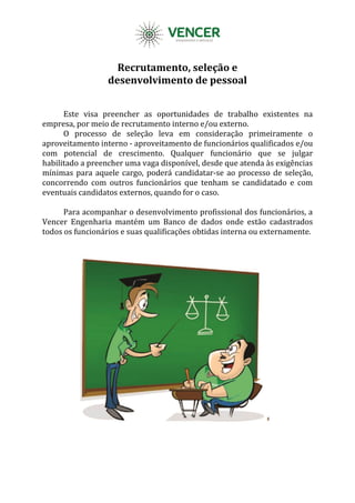 Recrutamento, seleção e
desenvolvimento de pessoal
Este visa preencher as oportunidades de trabalho existentes na
empresa, por meio de recrutamento interno e/ou externo.
O processo de seleção leva em consideração primeiramente o
aproveitamento interno - aproveitamento de funcionários qualificados e/ou
com potencial de crescimento. Qualquer funcionário que se julgar
habilitado a preencher uma vaga disponível, desde que atenda às exigências
mínimas para aquele cargo, poderá candidatar-se ao processo de seleção,
concorrendo com outros funcionários que tenham se candidatado e com
eventuais candidatos externos, quando for o caso.
Para acompanhar o desenvolvimento profissional dos funcionários, a
Vencer Engenharia mantém um Banco de dados onde estão cadastrados
todos os funcionários e suas qualificações obtidas interna ou externamente.
 