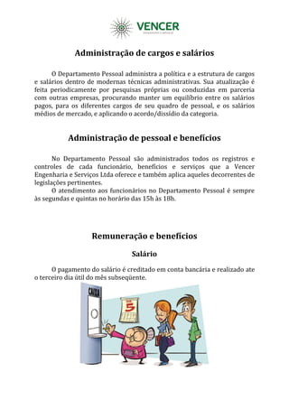 Administração de cargos e salários
O Departamento Pessoal administra a política e a estrutura de cargos
e salários dentro de modernas técnicas administrativas. Sua atualização é
feita periodicamente por pesquisas próprias ou conduzidas em parceria
com outras empresas, procurando manter um equilíbrio entre os salários
pagos, para os diferentes cargos de seu quadro de pessoal, e os salários
médios de mercado, e aplicando o acordo/dissídio da categoria.
Administração de pessoal e benefícios
No Departamento Pessoal são administrados todos os registros e
controles de cada funcionário, benefícios e serviços que a Vencer
Engenharia e Serviços Ltda oferece e também aplica aqueles decorrentes de
legislações pertinentes.
O atendimento aos funcionários no Departamento Pessoal é sempre
às segundas e quintas no horário das 15h às 18h.
Remuneração e benefícios
Salário
O pagamento do salário é creditado em conta bancária e realizado ate
o terceiro dia útil do mês subseqüente.
 