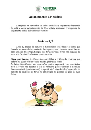 Adiantamento 13º Salário
A empresa em novembro de cada ano realiza o pagamento da metade
do salário como adiantamento de 13o salário, conforme cronograma de
pagamento fixado nos quadros de avisos.
Férias + 1/3
Após 12 meses de serviço, o funcionário terá direito a férias que
deverão ser concedidas, a critério da empresa, nos 11 meses subseqüentes
após um ano de serviço. Sempre que for gozar suas férias não esqueça de
levar sua Carteira Profissional para anotação.
Fique por dentro: As férias são concedidas a critério da empresa que
determina qual o mês que você poderá gozar suas férias.
As faltas injustificadas ou suspensões podem repercutir em suas férias,
além de você não receber o dia de trabalho perde também o Repouso
Remunerado (folga da semana) e a partir de 5 dias de falta/suspensão no
período de aquisição de férias há diminuição no período de gozo de suas
férias.
 