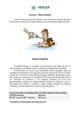Licença – Maternidade
A funcionária gestante terá direito a uma licença de 120 dias. Durante
este período receberá seu salário integral, com os descontos legais devidos.
Salário família
O Salário Família é concedido ao funcionário com filhos de até 14
anos de idade ou inválidos, sendo as condições estabelecidas pelo INSS.
O funcionário no ato de sua contratação deverá entregar cópia da
certidão de nascimento e do cartão de vacina da criança até 7 anos de idade,
a partir de 7 anos até 14 anos deverá entregar também a declaração escolar
que comprove a matrícula e a freqüência da criança, essa declaração deverá
ser renovada no primeiro e no segundo semestre. Só com essa
documentação entregue ao Departamento Pessoal da empresa é que o
funcionário terá direito a receber o salário família. Quando seu filho(a)
completar 14 anos deixará de receber o referido abono.
VALOR SALÁRIO-CONTRIBUIÇÃO SALÁRIO FAMÍLIA POR FILHO(A)
ATÉ R$ xxxxxxxx R$ xx,xx
DE R$ xxxxxx A R$ xxxxxxxx R$ xx,xx
*VALORES ATUALIZADOS NO ANO DE 2015
 