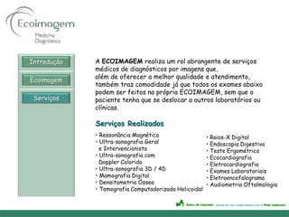 Introdução   A ECOIMAGEM realiza um rol abrangente de serviços
             médicos de diagnósticos por imagens que,
             além de oferecer a melhor qualidade e atendimento,
Ecoimagem
             também traz comodidade já que todos os exames abaixo
             podem ser feitos na própria ECOIMAGEM, sem que o
 Serviços    paciente tenha que se deslocar a outros laboratórios ou
             clínicas.

             Serviços Realizados
             • Ressonância Magnética                   • Raios-X Digital
             • Ultra-sonografia Geral                  • Endoscopia Digestiva
               e Intervencionista                      • Teste Ergométrico
             • Ultra-sonografia com                    • Ecocardiografia
               Doppler Colorido                        • Eletrocardiografia
             • Ultra-sonografia 3D / 4D                • Exames Laboratoriais
             • Mamografia Digital                      • Eletroencefalograma
             • Densitometria Óssea                     • Audiometria Oftalmologia
             • Tomografia Computadorizada Helicoidal
 