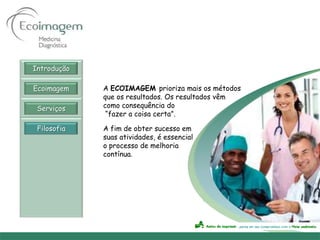 Introdução

Ecoimagem    A ECOIMAGEM prioriza mais os métodos
             que os resultados. Os resultados vêm
 Serviços    como consequência do
              “fazer a coisa certa”.

 Filosofia   A fim de obter sucesso em
             suas atividades, é essencial
             o processo de melhoria
             contínua.
 