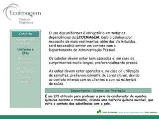 Conduta        O uso dos uniformes é obrigatório em todas as
                 dependências da ECOIMAGEM. Caso o colaborador
Apresentação
                 necessite de mais vestimentas, além das distribuídas,
   Pessoal
                 será necessário entrar em contato com o
 Uniforme e      Departamento de Administração Pessoal.
    EPIs
 Regras de       Os cabelos devem estar bem asseados e, em caso de
 Segurança       cumprimentos muito longos, preferencialmente presos.
Informação e
Comunicação      As unhas devem estar aparadas e, no caso de utilização
                 de esmaltes, preferencialmente de cores claras, devido
 Cartilha
                 ao contato intenso com os clientes e com os materiais
Orientativa
                 de saúde
                                Importante: Creme de Proteção
               É um EPI utilizado para proteger a pele do colaborador de agentes
               químicos durante o trabalho, criando uma barreira química invisível, que
               evita o contato das substâncias com a pele.
 