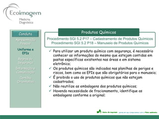 Conduta                          Produtos Químicos
Apresentação   Procedimento SGI 5.2 P17 – Cadastramento de Produtos Químicos
   Pessoal       Procedimento SGI 5.2 P18 – Manuseio de Produtos Químicos
 Uniforme e
                 Para utilizar um produto químico com segurança, é necessário
    EPIs
                  conhecer as informações do mesmo que estejam contidas em
 Regras de        pastas específicas existentes nas áreas e em sistema
 Segurança        eletrônico;
Informação e     Os produtos químicos são indicados nas planilhas de perigos e
Comunicação       riscos, bem como os EPIs que são obrigatórios para o manuseio;
 Cartilha        É proibido o uso de produtos químicos que não estejam
Orientativa       cadastrados;
                 Não reutilize as embalagens dos produtos químicos;
                 Havendo necessidade de fracionamento, identifique as
                  embalagens conforme a original;
 