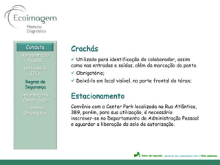 Conduta      Crachás
Apresentação
   Pessoal      Utilizado para identificação do colaborador, assim
               como nas entradas e saídas, além da marcação do ponto.
 Uniforme e
    EPIs        Obrigatório;
 Regras de      Deixá-lo em local visível, na parte frontal do tórax;
 Segurança
Informação e
Comunicação
               Estacionamento
 Cartilha      Convênio com a Center Park localizada na Rua Atlântica,
Orientativa    389, porém, para sua utilização, é necessário
               inscrever-se no Departamento de Administração Pessoal
               e aguardar a liberação do selo de autorização.
 
