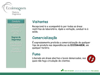 Conduta      Visitantes
Apresentação
   Pessoal
               Recepcioná-lo e acompanhá-lo por todas as áreas
               restritas do laboratório. Após a visitação, conduzí-lo à
 Uniforme e    saída.
    EPIs
 Regras de
 Segurança
               Comercialização
Informação e   É expressamente proibida a comercialização de qualquer
Comunicação    tipo de produto nas dependências da ECOIMAGEM, em
               qualquer horário.
 Cartilha
Orientativa
               Fumo
               Liberado em áreas abertas e locais demarcados, nos
               quais não haja circulação de clientes.
 