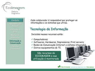 Conduta      Cada colaborador é responsável por proteger as
Apresentação   informações e os sistemas que utiliza.
   Pessoal
 Uniforme e    Tecnologia da Informação
    EPIs
 Regras de     Incluídos nesses recursos estão:
 Segurança
                Computadores;
Informação e
Comunicação     Softwares, Hardwares, Impressoras, Print servers;
                Redes de Comunicação (internet e sistema integrado);
 Cartilha
Orientativa     Outros equipamentos de TI.

                     São recursos da
                   ECOIMAGEM e sua
                 utilização é monitorada
 