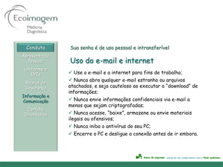 Conduta      Sua senha é de uso pessoal e intransferível
Apresentação
   Pessoal     Uso do e-mail e internet
 Uniforme e
    EPIs        Use o e-mail e a internet para fins de trabalho;
                Nunca abra qualquer e-mail estranho ou arquivos
 Regras de
 Segurança     atachados, e seja cauteloso ao executar o “download” de
               informações;
Informação e
Comunicação     Nunca envie informações confidenciais via e-mail a
               menos que sejam criptografadas;
 Cartilha
Orientativa     Nunca acesse, “baixe”, armazene ou envie materiais
               ilegais ou ofensivos;
                Nunca iniba o antivírus do seu PC;
                Encerre o PC e desligue a conexão antes de ir embora.
 