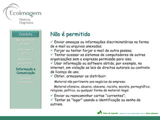 Conduta      Não é permitido
Apresentação
                Enviar ameaças ou informações discriminatórias na forma
   Pessoal
               de e-mail ou arquivos anexados;
 Uniforme e     Forjar ou tentar forjar e-mail de outra pessoa;
    EPIs        Tentar acessar os sistemas de computadores de outras
 Regras de     organizações sem a expressa permissão para isso;
 Segurança      Usar informação ou software obtido, por exemplo, na
Informação e   internet, em violação as leis de direitos autorais ou contrato
Comunicação    de licença de uso;
                Obter, armazenar os distribuir:
 Cartilha
Orientativa      Material não pertinente aos negócios da empresa;
                  Material ofensivo, abusivo, obsceno, racista, sexista, pornográfico,
               religioso, político, ou qualquer forma de material ilegal.
                Enviar ou reencaminhar cartas “correntes”;
                Tentar se “logar” usando a identificação ou senha de
               outrem.
 