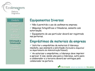 Conduta      Equipamentos Diversos
Apresentação
                Não é permitido o uso de walkman na empresa;
   Pessoal
                Máquinas fotográficas e filmadoras, somente com
 Uniforme e
               autorização;
    EPIs
                Equipamento de uso particular deverá ser registrado
 Regras de
 Segurança     nas portarias.

Informação e
Comunicação
               Empréstimos de materiais da empresa
                Solicitar o empréstimo de materiais à liderança
 Cartilha
Orientativa    imediata, que analisará a solicitação (formulário disponível
               no departamento de Administração Pessoal);
                Ao autorizar o empréstimo, a liderança deve imprimir
               e aprovar 3 vias, sendo uma para a liderança, outra para
               o colaborador e a terceira deverá ser entregue pelo
               colaborador na portaria.
 
