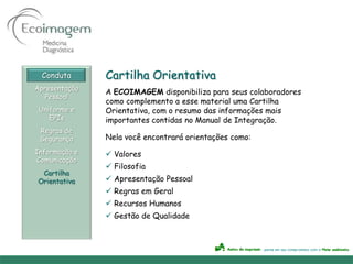 Conduta      Cartilha Orientativa
Apresentação
               A ECOIMAGEM disponibiliza para seus colaboradores
   Pessoal
               como complemento a esse material uma Cartilha
 Uniforme e    Orientativa, com o resumo das informações mais
    EPIs       importantes contidas no Manual de Integração.
 Regras de
 Segurança     Nela você encontrará orientações como:
Informação e    Valores
Comunicação
                Filosofia
 Cartilha
Orientativa     Apresentação Pessoal
                Regras em Geral
                Recursos Humanos
                Gestão de Qualidade
 