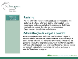 Recursos
Humanos
           Registro
           Ao ser admitido, várias informações são registradas no seu
           cadastro. Qualquer alteração dessas informações, como
           mudança de endereço, estado civil, nascimento de filhos e
           conclusão de cursos, deverão ser comunicadas ao
           Departamento de Administração Pessoal

           Administração de cargos e salários
           Este setor administra a política e a estrutura de cargos e
           salários dentro de técnicas administrativas. Sua atualização é
           feita periodicamente por pesquisas próprias ou conduzidas em
           parceria com outras empresas, procurando manter um equilíbrio
           entre os salários pagos, para os diferentes cargos de seu quadro
           de pessoal, e os salários médios de mercado, e aplicando o
           acordo/dissídio da categoria.
 