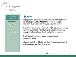 Recursos      Salário
 Humanos
               O pagamento do salário é creditado em conta bancária
Pagamentos     solicitada pela ECOIMAGEM no banco Bradesco e
 Benefícios    realizado duas vezes por mês, da seguinte forma:
   Férias
               Dia 20 (adiantamento quinzenal) - 40% do salário, e, mais
 Horários      comissões, nos casos dos funcionários comissionados,
Canal Aberto   deduzido o Imposto de Renda na Fonte, se houver.

               Dia 5 do mês seguinte - saldo com os demais
               descontos legais.

               Quando o dia 5 ou 20 não for dia útil, o pagamento será
               antecipado para o dia útil anterior.
 
