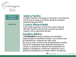 Recursos      Salário Família
 Humanos       O Salário Família é concedido ao funcionário com filhos de
               até 14 anos de idade ou inválidos, sendo as condições
Pagamentos     estabelecidas pelo INSS.
 Benefícios    Licença Maternidade
   Férias      A funcionária gestante terá direito a uma licença de
 Horários
               150 dias. Durante este período receberá seu salário
               integral, com os descontos devidos.
Canal Aberto
               Convênio Médico
               A ECOIMAGEM mantém convênios com entidades
               especializadas em assistência médica, com extensa rede
               de ambulatórios e hospitais em todo o país.
               Em caso de estar em locais não abrangidos pelo convênio,
               você será reembolsado pelas despesas realizadas em
               clínicas ou consultórios, somente nos atendimentos de
               urgência e emergência e desde que compatíveis com o
               padrão de atendimento do convênio médico da empresa.
 