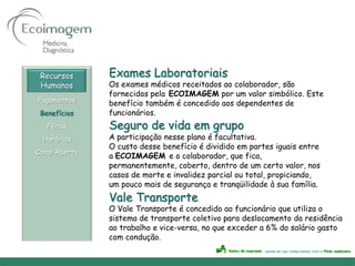 Recursos      Exames Laboratoriais
 Humanos       Os exames médicos receitados ao colaborador, são
               fornecidos pela ECOIMAGEM por um valor simbólico. Este
Pagamentos     benefício também é concedido aos dependentes de
 Benefícios    funcionários.
   Férias      Seguro de vida em grupo
 Horários      A participação nesse plano é facultativa.
               O custo desse benefício é dividido em partes iguais entre
Canal Aberto
               a ECOIMAGEM e o colaborador, que fica,
               permanentemente, coberto, dentro de um certo valor, nos
               casos de morte e invalidez parcial ou total, propiciando,
               um pouco mais de segurança e tranqüilidade à sua família.
               Vale Transporte
               O Vale Transporte é concedido ao funcionário que utiliza o
               sistema de transporte coletivo para deslocamento da residência
               ao trabalho e vice-versa, no que exceder a 6% do salário gasto
               com condução.
 
