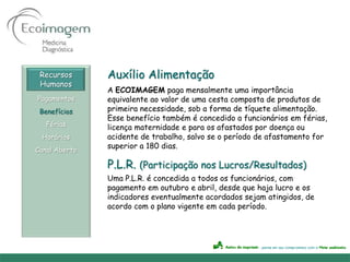 Recursos      Auxílio Alimentação
 Humanos
               A ECOIMAGEM paga mensalmente uma importância
Pagamentos     equivalente ao valor de uma cesta composta de produtos de
 Benefícios    primeira necessidade, sob a forma de tíquete alimentação.
               Esse benefício também é concedido a funcionários em férias,
   Férias      licença maternidade e para os afastados por doença ou
 Horários      acidente de trabalho, salvo se o período de afastamento for
Canal Aberto
               superior a 180 dias.

               P.L.R. (Participação nos Lucros/Resultados)
               Uma P.L.R. é concedida a todos os funcionários, com
               pagamento em outubro e abril, desde que haja lucro e os
               indicadores eventualmente acordados sejam atingidos, de
               acordo com o plano vigente em cada período.
 