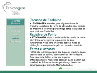 Recursos      Jornada de Trabalho
 Humanos       A ECOIMAGEM mantém, para algumas áreas de
               trabalho, o sistema de turno de atividades. Seu horário
Pagamentos
               de trabalho e intervalo para almoço estão vinculados ao
 Benefícios    local onde você trabalha.
   Férias      Registro de Ponto
 Horários      A ECOIMAGEM adota a modalidade de cartão de ponto
               eletrônico para registrar a presença de seus
Canal Aberto
               funcionários. Você será orientado sobre o modo de
               utilização do equipamento pelo seu superior imediato.
               Faltas e Atrasos
               Faltas não justificadas pelo seu superior imediato serão
               descontadas do salário, obedecendo os limites legais.
               Caso necessite faltar, avise seu superior
               antecipadamente. Não sendo possível, avise-o assim que
               possível. As faltas motivadas por doença devem ser
               comprovadas por meio de Atestado Médico.
 