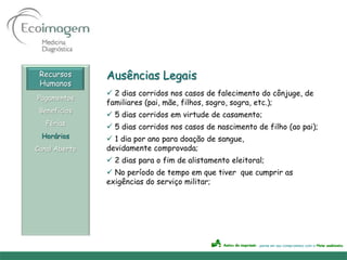 Recursos      Ausências Legais
 Humanos
                2 dias corridos nos casos de falecimento do cônjuge, de
Pagamentos
               familiares (pai, mãe, filhos, sogro, sogra, etc.);
 Benefícios
                5 dias corridos em virtude de casamento;
   Férias
                5 dias corridos nos casos de nascimento de filho (ao pai);
 Horários       1 dia por ano para doação de sangue,
Canal Aberto   devidamente comprovada;
                2 dias para o fim de alistamento eleitoral;
                No período de tempo em que tiver que cumprir as
               exigências do serviço militar;
 