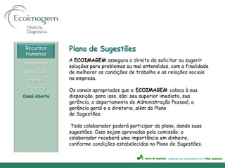 Recursos      Plano de Sugestões
 Humanos
               A ECOIMAGEM assegura o direito de solicitar ou sugerir
Pagamentos
               soluções para problemas ou mal entendidos, com a finalidade
 Benefícios    de melhorar as condições de trabalho e as relações sociais
   Férias      na empresa.
 Horários
               Os canais apropriados que a ECOIMAGEM coloca à sua
Canal Aberto   disposição, para isso, são: seu superior imediato, sua
               gerência, o departamento de Administração Pessoal, a
               gerência geral e a diretoria, além do Plano
               de Sugestões.

                Todo colaborador poderá participar do plano, dando suas
               sugestões. Caso sejam aprovadas pela comissão, o
               colaborador receberá uma importância em dinheiro,
               conforme condições estabelecidas no Plano de Sugestões.
 