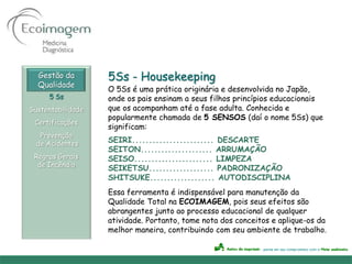 Gestão da        5Ss - Housekeeping
  Qualidade
                   O 5Ss é uma prática originária e desenvolvida no Japão,
     5 Ss          onde os pais ensinam a seus filhos princípios educacionais
Sustentabilidade   que os acompanham até a fase adulta. Conhecida e
                   popularmente chamada de 5 SENSOS (daí o nome 5Ss) que
 Certificações
                   significam:
   Prevenção
  de Acidentes
                   SEIRI........................ DESCARTE
                   SEITON..................... ARRUMAÇÃO
 Regras Gerais     SEISO....................... LIMPEZA
  de Incêndio
                   SEIKETSU................... PADRONIZAÇÃO
                   SHITSUKE................... AUTODISCIPLINA
                   Essa ferramenta é indispensável para manutenção da
                   Qualidade Total na ECOIMAGEM, pois seus efeitos são
                   abrangentes junto ao processo educacional de qualquer
                   atividade. Portanto, tome nota dos conceitos e aplique-os da
                   melhor maneira, contribuindo com seu ambiente de trabalho.
 