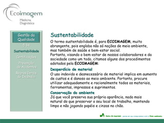 Gestão da        Sustentabilidade
  Qualidade
                   O termo sustentabilidade é, para ECOIMAGEM, muito
     5 Ss          abrangente, pois engloba não só noções de meio ambiente,
Sustentabilidade   mas também de saúde e bem-estar social.
                   Portanto, visando o bem-estar de nossos colaboradores e da
 Certificações
                   sociedade como um todo, citamos alguns dos procedimentos
   Prevenção       adotados pela ECOIMAGEM:
  de Acidentes
                   Desperdício de material
 Regras Gerais     O uso indevido e desnecessário de material implica em aumento
  de Incêndio
                   de custos e é danoso ao meio ambiente. Portanto, procure
                   utilizar adequadamente e racionalmente todos os materiais,
                   ferramentas, impressos e suprimentos.
                   Conservação do ambiente
                   Já que você preserva sua própria aparência, nada mais
                   natural do que preservar o seu local de trabalho, mantendo
                   limpo e não jogando papéis e cinzas no chão.
 