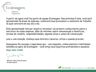 A partir de agora você faz parte da equipe Ecoimagem. Nos próximos 5 dias, você será
apresentado às áreas da empresa, conhecerá seus processos e o ambiente de trabalho
no qual conviverá em seu dia a dia.

Esta apresentação tem por objetivo introduzir um primeiro conhecimento sobre a
estrutura de nossa empresa, além de informar sobre remuneração e benefícios,
normas de conduta, responsabilidades, algumas dicas e canais de comunicação.

Leia-o com atenção. Conheça seus direitos e deveres, utilize-o quando precisar.

Desejamos-lhe sucesso e esperamos que - com empenho, conhecimentos e habilidades
somados ao apoio da Ecoimagem - você atinja seus objetivos profissionais e pessoais.
Seja bem-vindo!



Martha Tidori Kiota Kotsubo
Diretora Geral
 