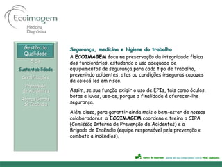 Gestão da        Segurança, medicina e higiene do trabalho
  Qualidade
                   A ECOIMAGEM foca na preservação da integridade física
     5 Ss          dos funcionários, estudando o uso adequado de
Sustentabilidade   equipamentos de segurança para cada tipo de trabalho,
                   prevenindo acidentes, atos ou condições inseguras capazes
 Certificações
                   de colocá-los em risco.
   Prevenção
  de Acidentes     Assim, se sua função exigir o uso de EPIs, tais como óculos,
                   botas e luvas, use-os, porque a finalidade é oferecer-lhe
 Regras Gerais
  de Incêndio      segurança.

                   Além disso, para garantir ainda mais o bem-estar de nossos
                   colaboradores, a ECOIMAGEM coordena e treina a CIPA
                   (Comissão Interna de Prevenção de Acidentes) e a
                   Brigada de Incêndio (equipe responsável pela prevenção e
                   combate a incêndios).
 