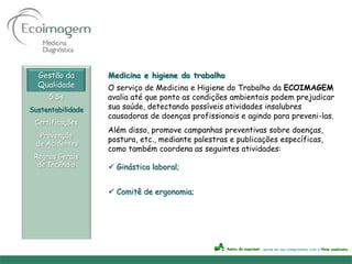 Gestão da        Medicina e higiene do trabalho
  Qualidade        O serviço de Medicina e Higiene do Trabalho da ECOIMAGEM
     5 Ss          avalia até que ponto as condições ambientais podem prejudicar
Sustentabilidade   sua saúde, detectando possíveis atividades insalubres
                   causadoras de doenças profissionais e agindo para preveni-las.
 Certificações
                   Além disso, promove campanhas preventivas sobre doenças,
   Prevenção
                   postura, etc., mediante palestras e publicações específicas,
  de Acidentes
                   como também coordena as seguintes atividades:
 Regras Gerais
  de Incêndio       Ginástica laboral;


                    Comitê de ergonomia;
 